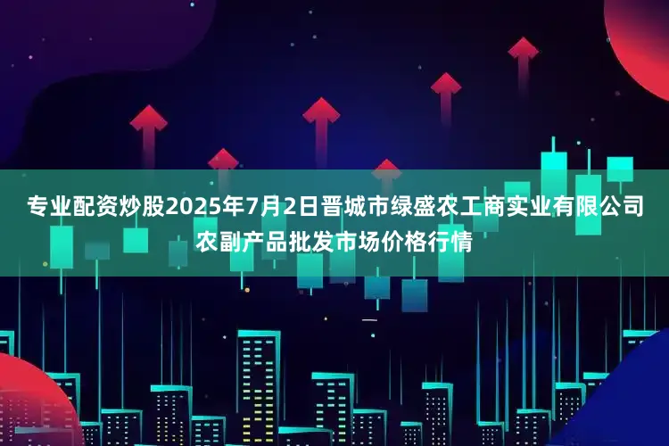 专业配资炒股2025年7月2日晋城市绿盛农工商实业有限公司农副产品批发市场价格行情