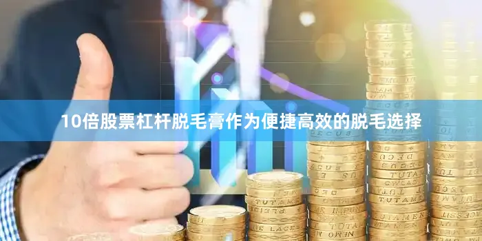 10倍股票杠杆脱毛膏作为便捷高效的脱毛选择