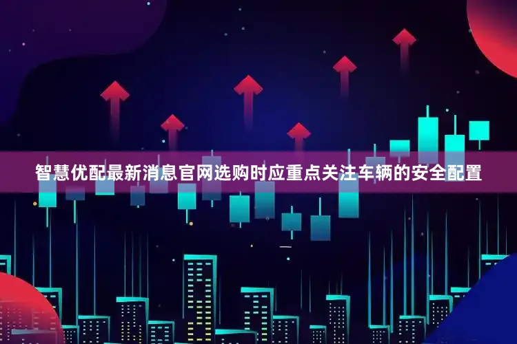 智慧优配最新消息官网选购时应重点关注车辆的安全配置