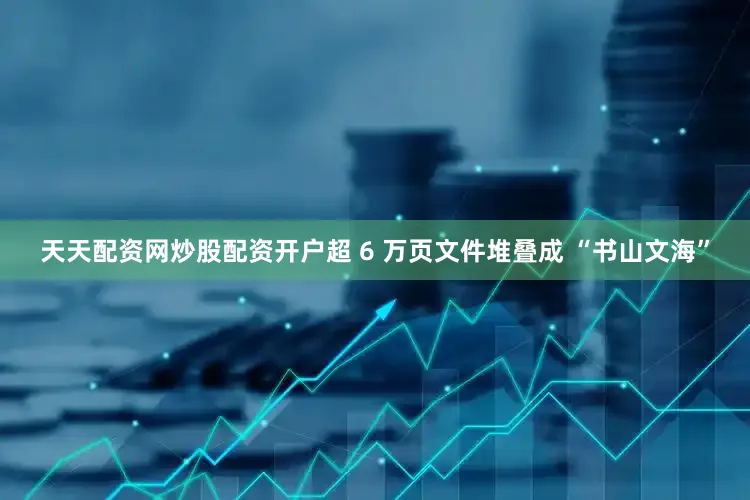 天天配资网炒股配资开户超 6 万页文件堆叠成 “书山文海”